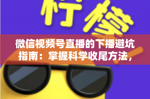微信视频号直播的下播避坑指南：掌握科学收尾方法，让每场直播的流量、粉丝与转化都不浪费