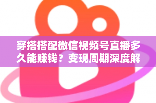 穿搭搭配微信视频号直播多久能赚钱？变现周期深度解析与快速起号实战指南