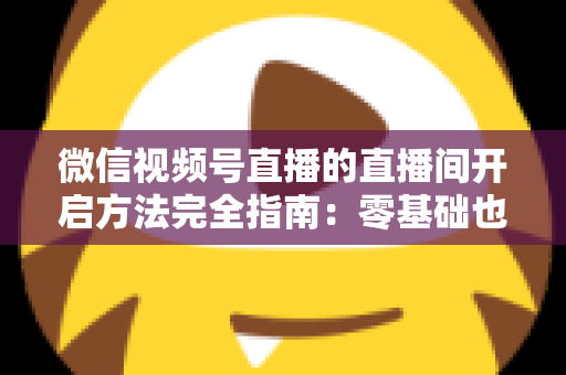 微信视频号直播的直播间开启方法完全指南：零基础也能快速开播的实战教程