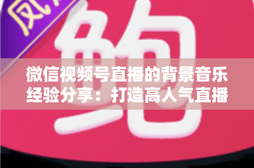 微信视频号直播的背景音乐经验分享：打造高人气直播间的选曲与实操全攻略