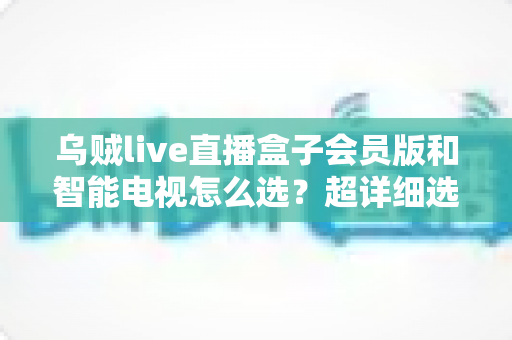 乌贼live直播盒子会员版和智能电视怎么选？超详细选购指南帮你彻底搞懂