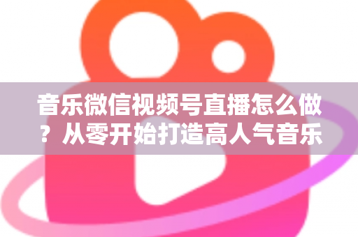 音乐微信视频号直播怎么做?从零开始打造高人气音乐直播间的完整攻略 音乐微信视频号直播怎么做?从零开始打造高人气音乐直播间的完整攻略
