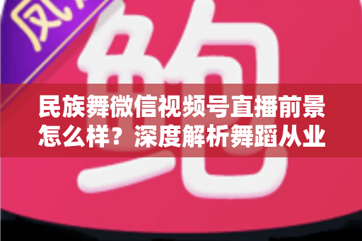民族舞微信视频号直播前景怎么样？深度解析舞蹈从业者的新机遇与变现路径