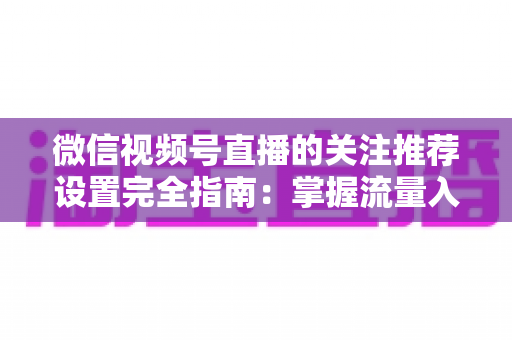 微信视频号直播的关注推荐设置完全指南：掌握流量入口，让你的直播间人气翻倍