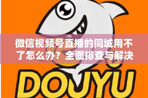 微信视频号直播的同城用不了怎么办？全面排查与解决方案指南