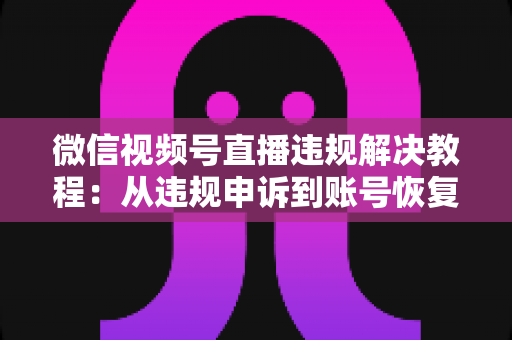 微信视频号直播违规解决教程：从违规申诉到账号恢复的完整实战指南