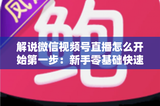 解说微信视频号直播怎么开始第一步：新手零基础快速开播全攻略