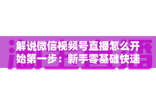 解说微信视频号直播怎么开始第一步：新手零基础快速开播全攻略