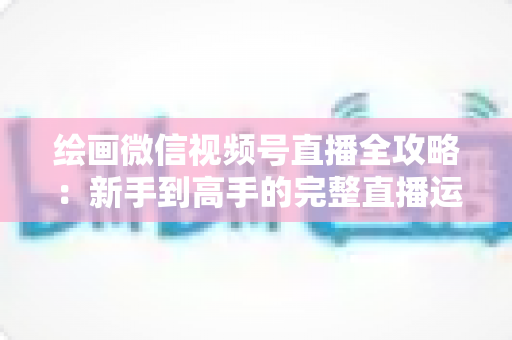 绘画微信视频号直播全攻略:新手到高手的完整直播运营指南 绘画微信视频号直播全攻略:新手到高手的完整直播运营指南