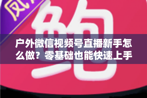户外微信视频号直播新手怎么做?零基础也能快速上手的完整实战攻略 户外微信视频号直播新手怎么做?零基础也能快速上手的完整实战攻略