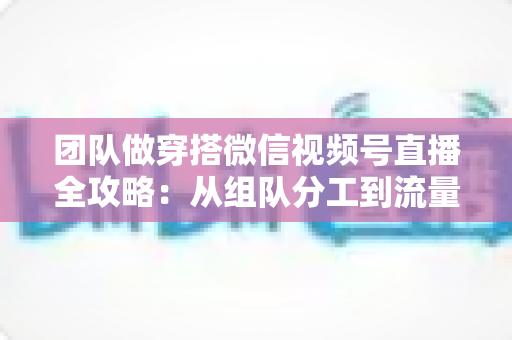 团队做穿搭微信视频号直播全攻略:从组队分工到流量变现的实战指南 团队做穿搭微信视频号直播全攻略:从组队分工到流量变现的实战指南