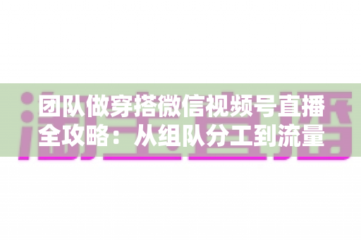 团队做穿搭微信视频号直播全攻略:从组队分工到流量变现的实战指南 团队做穿搭微信视频号直播全攻略:从组队分工到流量变现的实战指南