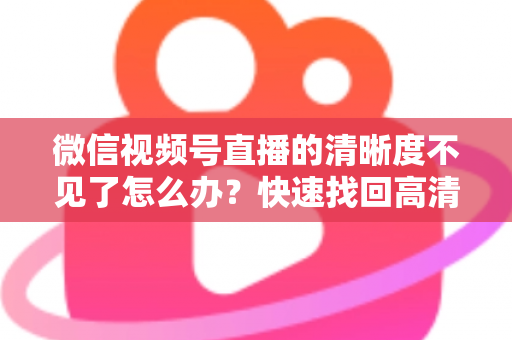 微信视频号直播的清晰度不见了怎么办?快速找回高清画质设置的完整指南 微信视频号直播的清晰度不见了怎么办?快速找回高清画质设置的完整指南