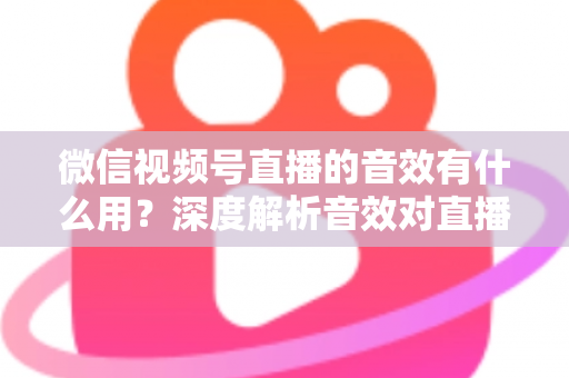微信视频号直播的音效有什么用？深度解析音效对直播间氛围、互动与转化的核心价值与实用技巧