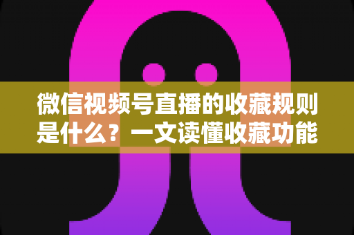 微信视频号直播的收藏规则是什么?一文读懂收藏功能核心规则与实用技巧 微信视频号直播的收藏规则是什么?一文读懂收藏功能核心规则与实用技巧