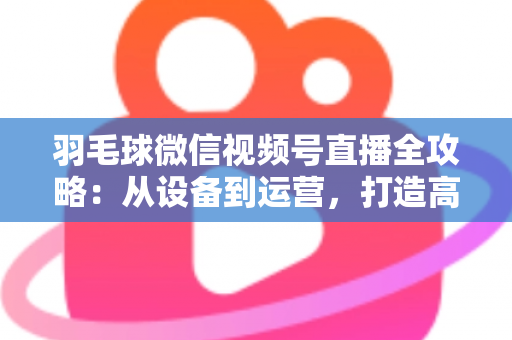 羽毛球微信视频号直播全攻略：从设备到运营，打造高人气球场直播间