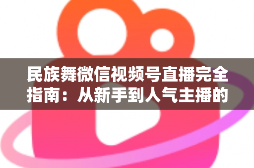 民族舞微信视频号直播完全指南：从新手到人气主播的全流程实战手册