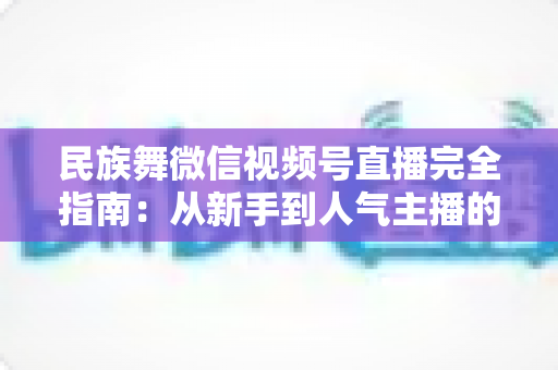 民族舞微信视频号直播完全指南：从新手到人气主播的全流程实战手册