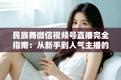 民族舞微信视频号直播完全指南：从新手到人气主播的全流程实战手册