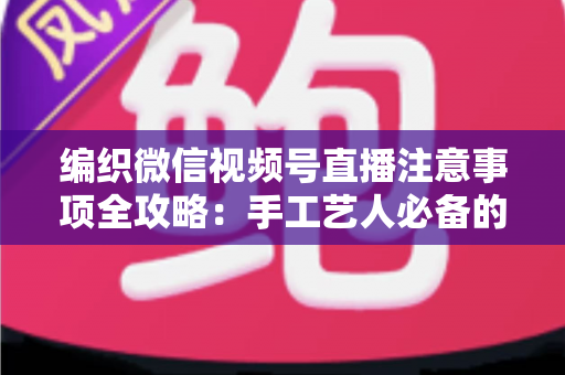编织微信视频号直播注意事项全攻略:手工艺人必备的开播实战手册 编织微信视频号直播注意事项全攻略:手工艺人必备的开播实战手册
