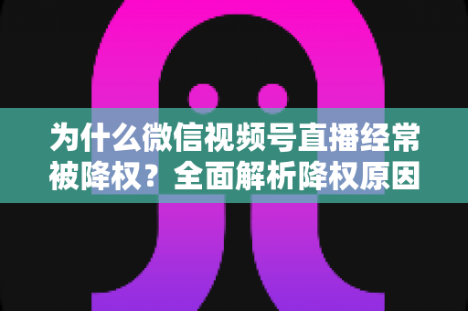 为什么微信视频号直播经常被降权?全面解析降权原因、自查方法与恢复策略指南 为什么微信视频号直播经常被降权?全面解析降权原因、自查方法与恢复策略指南