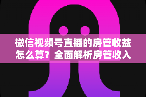 微信视频号直播的房管收益怎么算?全面解析房管收入来源、分成规则与赚钱技巧 微信视频号直播的房管收益怎么算?全面解析房管收入来源、分成规则与赚钱技巧