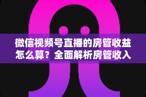 微信视频号直播的房管收益怎么算?全面解析房管收入来源、分成规则与赚钱技巧 微信视频号直播的房管收益怎么算?全面解析房管收入来源、分成规则与赚钱技巧