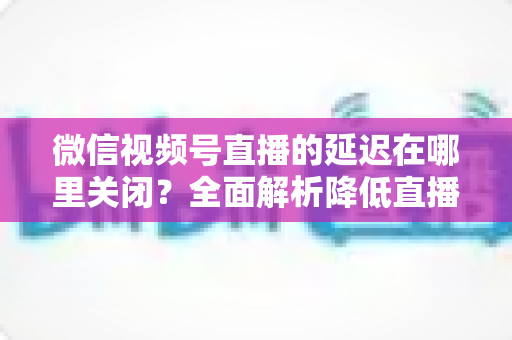 微信视频号直播的延迟在哪里关闭?全面解析降低直播延迟的设置方法与实用技巧 微信视频号直播的延迟在哪里关闭?全面解析降低直播延迟的设置方法与实用技巧