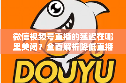 微信视频号直播的延迟在哪里关闭？全面解析降低直播延迟的设置方法与实用技巧