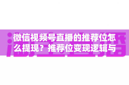 微信视频号直播的推荐位怎么提现？推荐位变现逻辑与直播收益提现全流程详解