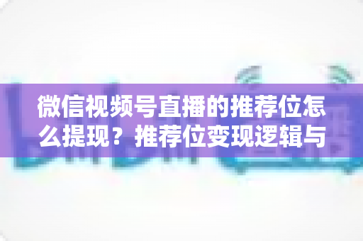 微信视频号直播的推荐位怎么提现？推荐位变现逻辑与直播收益提现全流程详解