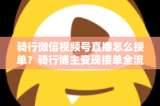 骑行微信视频号直播怎么接单?骑行博主变现接单全流程实战指南 骑行微信视频号直播怎么接单?骑行博主变现接单全流程实战指南