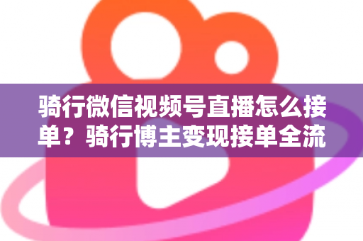骑行微信视频号直播怎么接单?骑行博主变现接单全流程实战指南 骑行微信视频号直播怎么接单?骑行博主变现接单全流程实战指南
