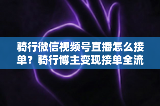 骑行微信视频号直播怎么接单?骑行博主变现接单全流程实战指南 骑行微信视频号直播怎么接单?骑行博主变现接单全流程实战指南