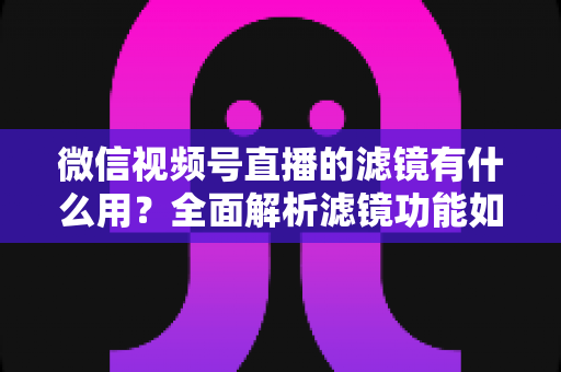 微信视频号直播的滤镜有什么用？全面解析滤镜功能如何提升直播画质、形象与转化效果