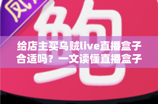 给店主买乌贼live直播盒子合适吗？一文读懂直播盒子的价值、风险与避坑指南