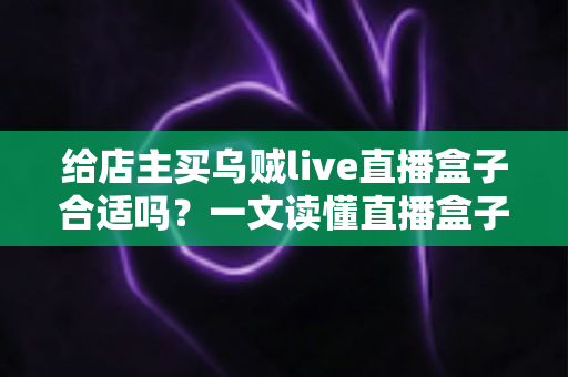 给店主买乌贼live直播盒子合适吗？一文读懂直播盒子的价值、风险与避坑指南