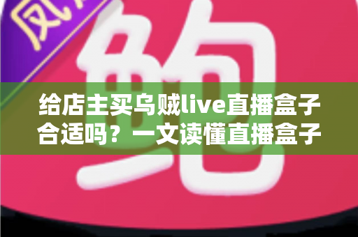 给店主买乌贼live直播盒子合适吗？一文读懂直播盒子的价值、风险与避坑指南