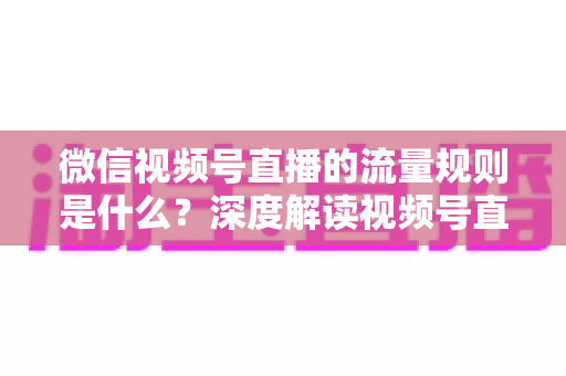 微信视频号直播的流量规则是什么？深度解读视频号直播算法逻辑与高效引流实战指南