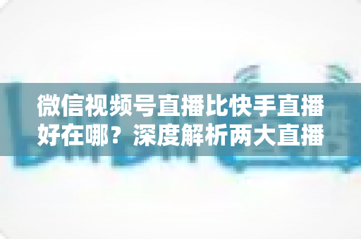 微信视频号直播比快手直播好在哪?深度解析两大直播平台的核心差异与优势 微信视频号直播比快手直播好在哪?深度解析两大直播平台的核心差异与优势