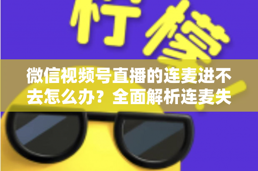 微信视频号直播的连麦进不去怎么办?全面解析连麦失败原因与高效解决方法 微信视频号直播的连麦进不去怎么办?全面解析连麦失败原因与高效解决方法