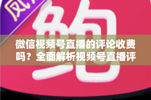 微信视频号直播的评论收费吗?全面解析视频号直播评论功能与相关付费项目的真相 微信视频号直播的评论收费吗?全面解析视频号直播评论功能与相关付费项目的真相