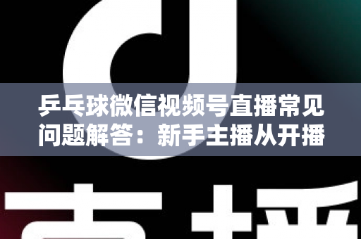 乒乓球微信视频号直播常见问题解答：新手主播从开播到涨粉的全流程实战指南