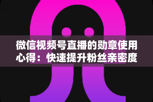 微信视频号直播的勋章使用心得:快速提升粉丝亲密度与直播间互动率的实战全攻略 微信视频号直播的勋章使用心得:快速提升粉丝亲密度与直播间互动率的实战全攻略
