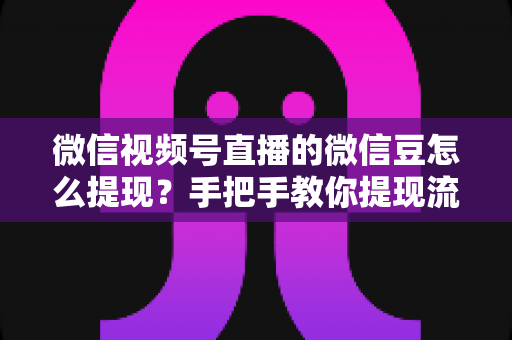 微信视频号直播的微信豆怎么提现？手把手教你提现流程与收益结算全攻略