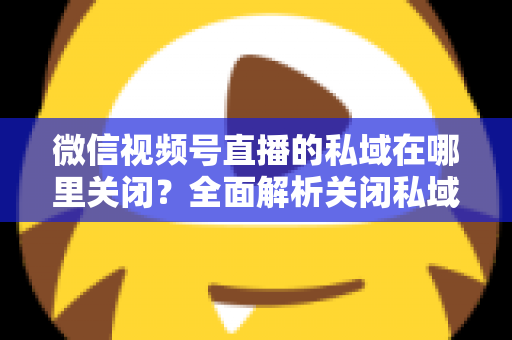 微信视频号直播的私域在哪里关闭？全面解析关闭私域入口的详细步骤与注意事项