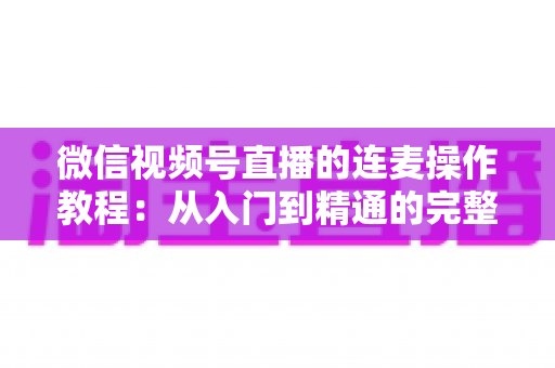 微信视频号直播的连麦操作教程：从入门到精通的完整指南，新手主播一看就会