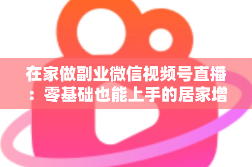 在家做副业微信视频号直播:零基础也能上手的居家增收实战指南 在家做副业微信视频号直播:零基础也能上手的居家增收实战指南