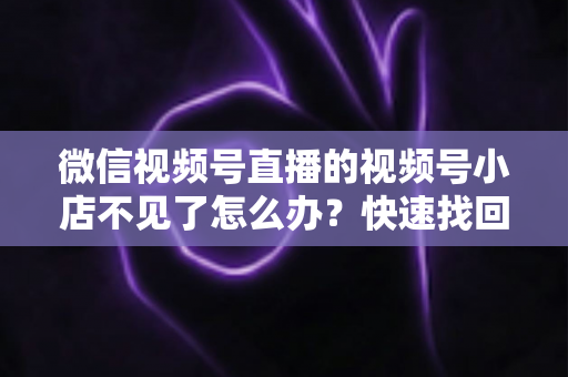 微信视频号直播的视频号小店不见了怎么办?快速找回与全面预防实用指南 微信视频号直播的视频号小店不见了怎么办?快速找回与全面预防实用指南