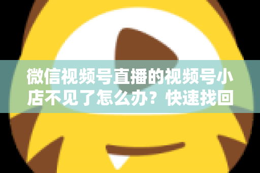 微信视频号直播的视频号小店不见了怎么办?快速找回与全面预防实用指南 微信视频号直播的视频号小店不见了怎么办?快速找回与全面预防实用指南